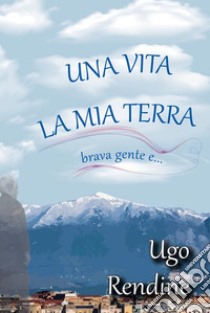 Una Vita, la Mia Terra (brava gente e…). E-book. Formato PDF ebook di Ugo Rendine