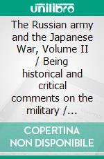 The Russian army and the Japanese War, Volume II / Being historical and critical comments on the military / policy and power of Russia and on the campaign in the Far / East(Illustrated Edition). E-book. Formato PDF ebook di Aleksei Nicolaevich Kuropatkin