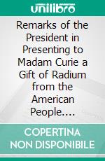 Remarks of the President in Presenting to Madam Curie a Gift of Radium from the American People. E-book. Formato PDF ebook