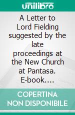 A Letter to Lord Fielding suggested by the late proceedings at the New Church at Pantasa. E-book. Formato PDF ebook