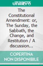 The Constitutional Amendment: or, The Sunday, the Sabbath, the Change, and Restitution / A discussion between W. H. Littlejohn, Seventh-day / Adventist, and the editor of the Christian Statesman. E-book. Formato PDF ebook