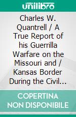 Charles W. Quantrell / A True Report of his Guerrilla Warfare on the Missouri and / Kansas Border During the Civil Was of 1861 to 1865(Illustrated Edition). E-book. Formato PDF ebook di Harrison Trow