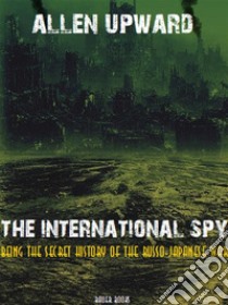 The International SpyBeing the secret history of the Russo-Japanese War. E-book. Formato Mobipocket ebook di Allen Upward