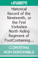 Historical Record of the Nineteenth, or the First Yorkshire North Riding Regiment of FootContaining an account of the formation of the regiment in 1688, and of its subsequent services to 1848. E-book. Formato PDF ebook