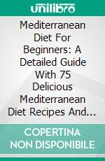 Mediterranean Diet For Beginners: A Detailed Guide With 75 Delicious Mediterranean Diet Recipes And A 7-Day Meal Plan For Healthy Heart, Weight Loss And Longer Life. E-book. Formato EPUB ebook di Samantha Keating