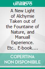 A New Light of Alchymie Taken out of the Fountaine of Nature, and Manuall Experience. Etc.. E-book. Formato PDF ebook di PARACELSUS