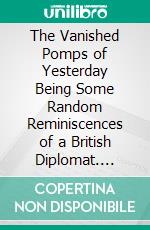 The Vanished Pomps of Yesterday Being Some Random Reminiscences of a British Diplomat. E-book. Formato PDF ebook