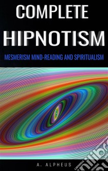 Complete Hypnotism: Mesmerism, Mind-Reading and Spiritualism. E-book. Formato EPUB ebook di A. Alpheus