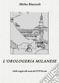 L'orologeria Milanese Dalle origini alla metà del XVII secolo. E-book. Formato PDF ebook