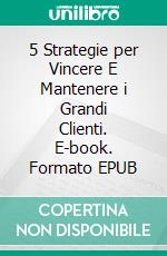 5 Strategie per Vincere E Mantenere i Grandi Clienti. E-book. Formato EPUB ebook