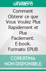 Comment Obtenir ce que Vous Voulez Plus Rapidement et Plus Facilement. E-book. Formato EPUB ebook