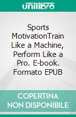 Sports MotivationTrain Like a Machine, Perform Like a Pro. E-book. Formato EPUB