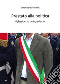 Prestato alla politicaRiflessioni su un'esperienza. E-book. Formato EPUB ebook di Emanuele Schmidt