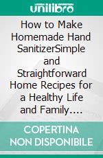 How to Make Homemade Hand SanitizerSimple and Straightforward Home Recipes for a Healthy Life and Family. E-book. Formato EPUB ebook