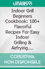 Indoor Grill Beginners Cookbook: 100+ Flavorful Recipes For Easy Indoor Grilling & Airfrying. E-book. Formato EPUB