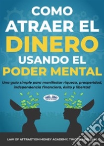 Cómo Atraer El Dinero Usando El Poder MentalUna Guía Simple Para Manifestar Riqueza, Prosperidad, Independencia Financiera, Éxito Y Libertad. E-book. Formato EPUB ebook di Timothy Willink