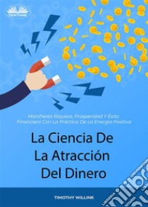 La Ciencia De La Atracción Del DineroManifiesta Riqueza, Prosperidad Y Éxito Financiero Con La Práctica De La Energía Positiva. E-book. Formato EPUB ebook di Timothy Willink