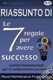 Riassunto Di ”Le 7 Regole Per Avere Successo”Lezioni Fondamentali Per Il Cambiamento Personale. E-book. Formato EPUB ebook di Readtrepreneur Publishing