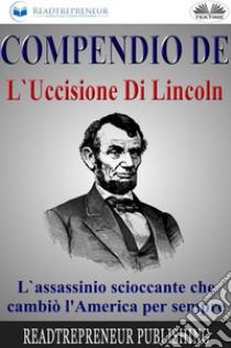 Compendio De L'Uccisione Di LincolnL'Assassinio Scioccante Che Cambiò L'America Per Sempre. E-book. Formato EPUB ebook di Readtrepreneur Publishing