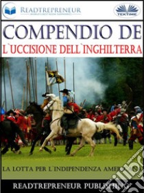 Compendio De L'Uccisione Dell'InghilterraLa Lotta Per L'Indipendenza Americana. E-book. Formato EPUB ebook di Readtrepreneur Publishing