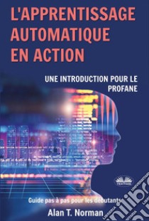 L'Apprentissage Automatique En ActionGuide Pour Le Profane, Guide D’apprentissage Progressif Pour Débutants (Apprentissage Automatique). E-book. Formato EPUB ebook di Alan T. Norman