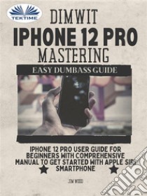 Dimwit IPhone 12 Pro MasteringIPhone 12 Pro User Guide For Beginners With Comprehensive Manual To Get Started With Apple Siri Smar. E-book. Formato EPUB ebook di Jim Wood