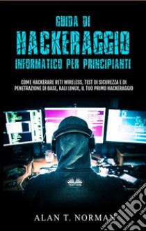 Guida Di Hackeraggio Informatico Per PrincipiantiCome Hackerare Reti Wireless, Test Di Sicurezza E Di Penetrazione Di Base, Kali Linux, Il Tuo Primo. E-book. Formato EPUB ebook di Alan T. Norman