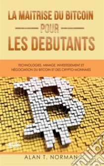 La Maîtrise Du Bitcoin Pour Les DébutantsTechnologies, Minage, Investissement Et Négociation Du Bitcoin Et Des Crypto-Monnaies. E-book. Formato EPUB ebook di Alan T. Norman