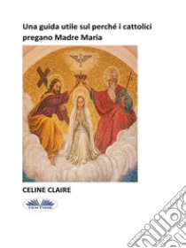 Una Guida Utile Sul Perché I Cattolici Pregano Madre Maria. E-book. Formato EPUB ebook di Celine Claire