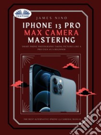 IPhone 13 Pro Max Camera MasteringSmart Phone Photography Taking Pictures Like A Pro Even As A Beginner. E-book. Formato EPUB ebook di James Nino