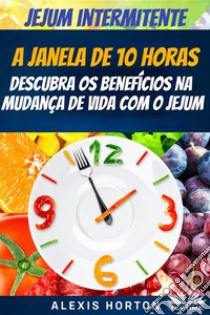 Jejum IntermitenteA Janela De 10 Horas: Descubra Os Benefícios Na Mudança De Vida Com O Jejum. E-book. Formato EPUB ebook di Alexis Horton