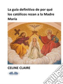 La Guía Definitiva De Por Qué Los Católicos Rezan A La Madre María. E-book. Formato EPUB ebook di Celine Claire