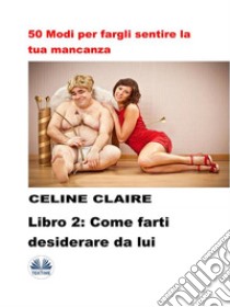 50 Modi Per Fargli Sentire La Tua Mancanza - 2Come Farti Desiderare Da Lui. E-book. Formato EPUB ebook di Celine Claire