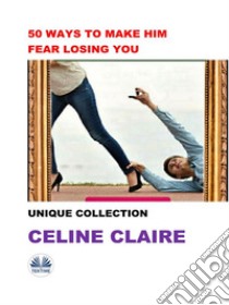 50 Ways To Make Him Fear Losing YouUnique Collection. E-book. Formato EPUB ebook di Celine Claire