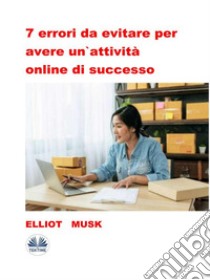 7 Errori Da Evitare Per Avere Un'Attività Online Di Successo. E-book. Formato EPUB ebook di Elliot Musk