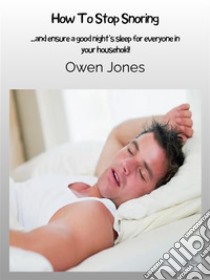 How To Stop Snoring...and Ensure A Good Night’s Sleep For Everyone In Your Household!. E-book. Formato EPUB ebook di Owen Jones