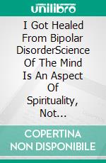 I Got Healed From Bipolar DisorderScience Of The Mind Is An Aspect Of Spirituality, Not Psychiatry. E-book. Formato EPUB ebook