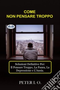 COME NON PENSARE TROPPOSoluzioni Definitive Contro: Il Pensare Troppo, Preoccupazioni, Depressione E Ansia.. E-book. Formato EPUB ebook di Peter I. O.