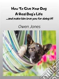 How To Give Your Dog A Real Dog's Life...and Make Him Love You For It!. E-book. Formato EPUB ebook