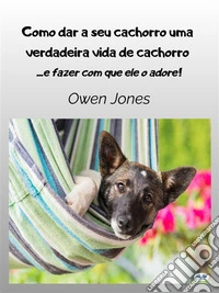 Como Dar A Seu Cachorro Uma Verdadeira Vida De Cachorro- E Fazer Com Que Ele O Adore. E-book. Formato EPUB ebook