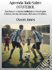 Aprenda Tudo Sobre O FUTEBOLDas Raízes À Glória: Habilidades, Estratégias, Contos, Heróis, Heroínas, História E O Futuro. E-book. Formato EPUB ebook