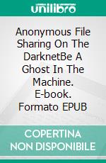 Anonymous File Sharing On The DarknetBe A Ghost In The Machine. E-book. Formato EPUB ebook