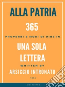 Alla Patria, 365 Proverbi e modo di dire in una sola lettera.. E-book. Formato EPUB ebook di Arsiccio Intronato