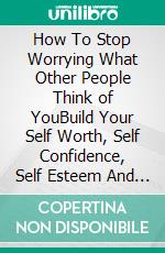 How To Stop Worrying What Other People Think of YouBuild Your Self Worth, Self Confidence, Self Esteem And Eradicate Insecuries And Fear. E-book. Formato EPUB ebook