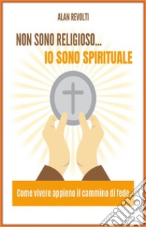 Non sono religioso... Io sono spirituale!Come vivere appieno il cammino di fede. E-book. Formato PDF ebook di Alan Revolti