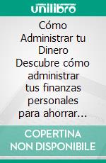 Cómo Administrar tu Dinero Descubre cómo administrar tus finanzas personales para ahorrar más, salir de dudas, jubilarte antes y vivir una vida sin estrés.. E-book. Formato Mobipocket ebook