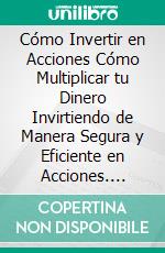 Cómo Invertir en Acciones Cómo Multiplicar tu Dinero Invirtiendo de Manera Segura y Eficiente en Acciones. E-book. Formato Mobipocket ebook