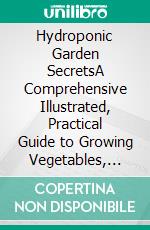 Hydroponic Garden SecretsA Comprehensive Illustrated, Practical Guide to Growing Vegetables, Herbs and Fruits at Home. E-book. Formato EPUB ebook di Daniel Richard