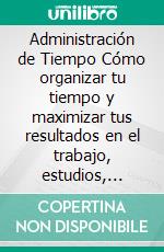 Administración de Tiempo Cómo organizar tu tiempo y maximizar tus resultados en el trabajo, estudios, desarrollo personal o cualquier otra área de tu vida. E-book. Formato EPUB ebook