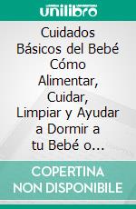 Cuidados Básicos del Bebé Cómo Alimentar, Cuidar, Limpiar y Ayudar a Dormir a tu Bebé o Recién Nacido Durante los Meses más Importantes de su Vida. E-book. Formato EPUB ebook di Manuel Fraire